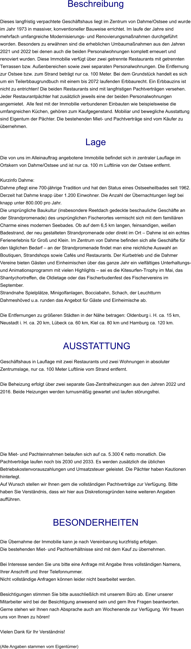 Beschreibung  Dieses langfristig verpachtete Geschäftshaus liegt im Zentrum von Dahme/Ostsee und wurde im Jahr 1973 in massiver, konventioneller Bauweise errichtet. Im laufe der Jahre sind mehrfach umfangreiche Modernisierungs- und Renovierungsmaßnahmen durchgeführt worden. Besonders zu erwähnen sind die erheblichen Umbaumaßnahmen aus den Jahren 2021 und 2022 bei denen auch die beiden Personalwohnungen komplett erneuert und renoviert wurden. Diese Immobilie verfügt über zwei getrennte Restaurants mit getrennten Terrassen bzw. Außenbereichen sowie zwei separaten Personalwohnungen. Die Entfernung zur Ostsee bzw. zum Strand beträgt nur ca. 100 Meter. Bei dem Grundstück handelt es sich um ein Teilerbbaugrundbuch mit einem bis 2072 laufenden Erbbaurecht. Ein Erbbauzins ist nicht zu entrichten! Die beiden Restaurants sind mit langfristigen Pachtverträgen versehen. Jeder Restaurantpächter hat zusätzlich jeweils eine der beiden Personalwohnungen angemietet.  Alle fest mit der Immobilie verbundenen Einbauten wie beispielsweise die umfangreichen Küchen, gehören zum Kaufgegenstand. Mobiliar und bewegliche Ausstattung sind Eigentum der Pächter. Die bestehenden Miet- und Pachtverträge sind vom Käufer zu übernehmen.  Lage  Die von uns im Alleinauftrag angebotene Immobilie befindet sich in zentraler Lauflage im Ortskern von Dahme/Ostsee und ist nur ca. 100 m Luftlinie von der Ostsee entfernt.  Kurzinfo Dahme: Dahme pflegt eine 700-jährige Tradition und hat den Status eines Ostseeheilbades seit 1962. Derzeit hat Dahme knapp über 1.200 Einwohner. Die Anzahl der Übernachtungen liegt bei knapp unter 800.000 pro Jahr. Die ursprüngliche Baukultur (insbesondere Reetdach gedeckte beschauliche Geschäfte an der Strandpromenade) des ursprünglichen Fischerortes vermischt sich mit dem familiären Charme eines modernen Seebades. Ob auf dem 6,5 km langen, feinsandigen, weißen Badestrand, der neu gestalteten Strandpromenade oder direkt im Ort – Dahme ist ein echtes Ferienerlebnis für Groß und Klein. Im Zentrum von Dahme befinden sich alle Geschäfte für den täglichen Bedarf – an der Strandpromenade findet man eine reichliche Auswahl an Boutiquen, Strandshops sowie Cafés und Restaurants. Der Kurbetrieb und die Dahmer Vereine bieten Gästen und Einheimischen über das ganze Jahr ein vielfältiges Unterhaltungs- und Animationsprogramm mit vielen Highlights – sei es die Kitesurfen-Trophy im Mai, das Shantychortreffen, die Oldietage oder das Fischerbudenfest des Fischervereins im September. Strandnahe Spielplätze, Minigolfanlagen, Bocciabahn, Schach, der Leuchtturm Dahmeshöved u.a. runden das Angebot für Gäste und Einheimische ab.  Die Entfernungen zu größeren Städten in der Nähe betragen: Oldenburg i. H. ca. 15 km, Neustadt i. H. ca. 20 km, Lübeck ca. 60 km, Kiel ca. 80 km und Hamburg ca. 120 km.    AUSSTATTUNG Geschäftshaus in Lauflage mit zwei Restaurants und zwei Wohnungen in absoluter Zentrumslage, nur ca. 100 Meter Luftlinie vom Strand entfernt.  Die Beheizung erfolgt über zwei separate Gas-Zentralheizungen aus den Jahren 2022 und 2016. Beide Heizungen werden turnusmäßig gewartet und laufen störungsfrei.         Die Miet- und Pachteinnahmen belaufen sich auf ca. 5.300 € netto monatlich. Die Pachtverträge laufen noch bis 2030 und 2033. Es werden zusätzlich die üblichen Betriebskostenvorauszahlungen und Umsatzsteuer geleistet. Die Pächter haben Kautionen hinterlegt. Auf Wunsch stellen wir Ihnen gern die vollständigen Pachtverträge zur Verfügung. Bitte haben Sie Verständnis, dass wir hier aus Diskretionsgründen keine weiteren Angaben aufführen.   BESONDERHEITEN  Die Übernahme der Immobilie kann je nach Vereinbarung kurzfristig erfolgen. Die bestehenden Miet- und Pachtverhältnisse sind mit dem Kauf zu übernehmen.  Bei Interesse senden Sie uns bitte eine Anfrage mit Angabe Ihres vollständigen Namens, Ihrer Anschrift und Ihrer Telefonnummer. Nicht vollständige Anfragen können leider nicht bearbeitet werden.   Besichtigungen stimmen Sie bitte ausschließlich mit unserem Büro ab. Einer unserer Mitarbeiter wird bei der Besichtigung anwesend sein und gern Ihre Fragen beantworten. Gerne stehen wir Ihnen nach Absprache auch am Wochenende zur Verfügung. Wir freuen uns von Ihnen zu hören!  Vielen Dank für Ihr Verständnis!  (Alle Angaben stammen vom Eigentümer)