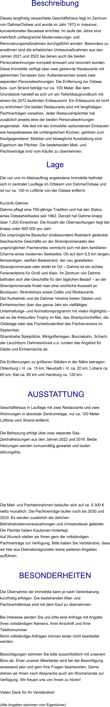 Beschreibung  Dieses langfristig verpachtete Geschäftshaus liegt im Zentrum von Dahme/Ostsee und wurde im Jahr 1973 in massiver, konventioneller Bauweise errichtet. Im laufe der Jahre sind mehrfach umfangreiche Modernisierungs- und Renovierungsmaßnahmen durchgeführt worden. Besonders zu erwähnen sind die erheblichen Umbaumaßnahmen aus den Jahren 2021 und 2022 bei denen auch die beiden Personalwohnungen komplett erneuert und renoviert wurden. Diese Immobilie verfügt über zwei getrennte Restaurants mit getrennten Terrassen bzw. Außenbereichen sowie zwei separaten Personalwohnungen. Die Entfernung zur Ostsee bzw. zum Strand beträgt nur ca. 100 Meter. Bei dem Grundstück handelt es sich um ein Teilerbbaugrundbuch mit einem bis 2072 laufenden Erbbaurecht. Ein Erbbauzins ist nicht zu entrichten! Die beiden Restaurants sind mit langfristigen Pachtverträgen versehen. Jeder Restaurantpächter hat zusätzlich jeweils eine der beiden Personalwohnungen angemietet.  Alle fest mit der Immobilie verbundenen Einbauten wie beispielsweise die umfangreichen Küchen, gehören zum Kaufgegenstand. Mobiliar und bewegliche Ausstattung sind Eigentum der Pächter. Die bestehenden Miet- und Pachtverträge sind vom Käufer zu übernehmen.  Lage  Die von uns im Alleinauftrag angebotene Immobilie befindet sich in zentraler Lauflage im Ortskern von Dahme/Ostsee und ist nur ca. 100 m Luftlinie von der Ostsee entfernt.  Kurzinfo Dahme: Dahme pflegt eine 700-jährige Tradition und hat den Status eines Ostseeheilbades seit 1962. Derzeit hat Dahme knapp über 1.200 Einwohner. Die Anzahl der Übernachtungen liegt bei knapp unter 800.000 pro Jahr. Die ursprüngliche Baukultur (insbesondere Reetdach gedeckte beschauliche Geschäfte an der Strandpromenade) des ursprünglichen Fischerortes vermischt sich mit dem familiären Charme eines modernen Seebades. Ob auf dem 6,5 km langen, feinsandigen, weißen Badestrand, der neu gestalteten Strandpromenade oder direkt im Ort – Dahme ist ein echtes Ferienerlebnis für Groß und Klein. Im Zentrum von Dahme befinden sich alle Geschäfte für den täglichen Bedarf – an der Strandpromenade findet man eine reichliche Auswahl an Boutiquen, Strandshops sowie Cafés und Restaurants. Der Kurbetrieb und die Dahmer Vereine bieten Gästen und Einheimischen über das ganze Jahr ein vielfältiges Unterhaltungs- und Animationsprogramm mit vielen Highlights – sei es die Kitesurfen-Trophy im Mai, das Shantychortreffen, die Oldietage oder das Fischerbudenfest des Fischervereins im September. Strandnahe Spielplätze, Minigolfanlagen, Bocciabahn, Schach, der Leuchtturm Dahmeshöved u.a. runden das Angebot für Gäste und Einheimische ab.  Die Entfernungen zu größeren Städten in der Nähe betragen: Oldenburg i. H. ca. 15 km, Neustadt i. H. ca. 20 km, Lübeck ca. 60 km, Kiel ca. 80 km und Hamburg ca. 120 km.    AUSSTATTUNG Geschäftshaus in Lauflage mit zwei Restaurants und zwei Wohnungen in absoluter Zentrumslage, nur ca. 100 Meter Luftlinie vom Strand entfernt.  Die Beheizung erfolgt über zwei separate Gas-Zentralheizungen aus den Jahren 2022 und 2016. Beide Heizungen werden turnusmäßig gewartet und laufen störungsfrei.         Die Miet- und Pachteinnahmen belaufen sich auf ca. 5.300 € netto monatlich. Die Pachtverträge laufen noch bis 2030 und 2033. Es werden zusätzlich die üblichen Betriebskostenvorauszahlungen und Umsatzsteuer geleistet. Die Pächter haben Kautionen hinterlegt. Auf Wunsch stellen wir Ihnen gern die vollständigen Pachtverträge zur Verfügung. Bitte haben Sie Verständnis, dass wir hier aus Diskretionsgründen keine weiteren Angaben aufführen.   BESONDERHEITEN  Die Übernahme der Immobilie kann je nach Vereinbarung kurzfristig erfolgen. Die bestehenden Miet- und Pachtverhältnisse sind mit dem Kauf zu übernehmen.  Bei Interesse senden Sie uns bitte eine Anfrage mit Angabe Ihres vollständigen Namens, Ihrer Anschrift und Ihrer Telefonnummer. Nicht vollständige Anfragen können leider nicht bearbeitet werden.   Besichtigungen stimmen Sie bitte ausschließlich mit unserem Büro ab. Einer unserer Mitarbeiter wird bei der Besichtigung anwesend sein und gern Ihre Fragen beantworten. Gerne stehen wir Ihnen nach Absprache auch am Wochenende zur Verfügung. Wir freuen uns von Ihnen zu hören!  Vielen Dank für Ihr Verständnis!  (Alle Angaben stammen vom Eigentümer)